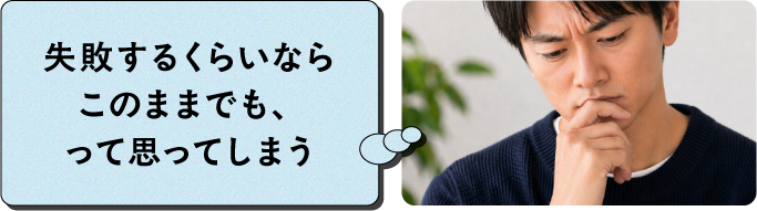 失敗するくらいならこのままでも、って思ってしまう